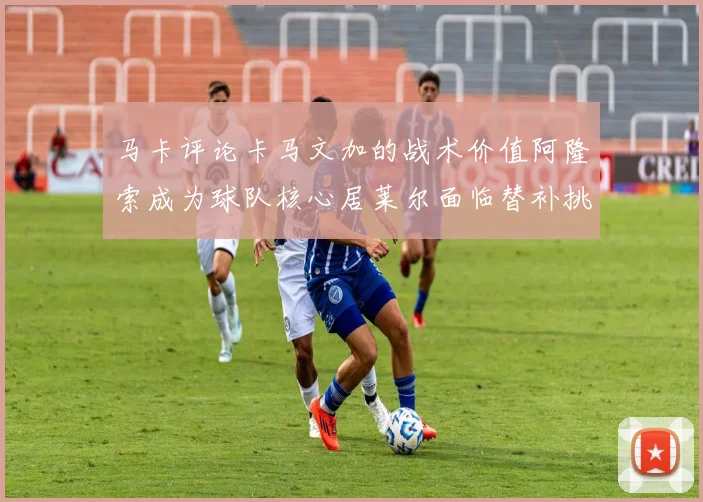 马卡评论卡马文加的战术价值阿隆索成为球队核心居莱尔面临替补挑战
