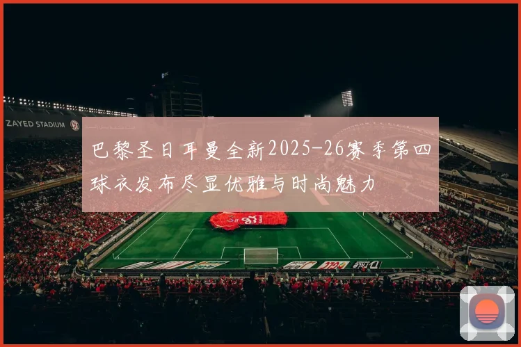 巴黎圣日耳曼全新2025-26赛季第四球衣发布尽显优雅与时尚魅力