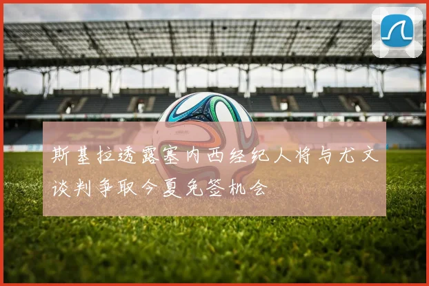 斯基拉透露塞内西经纪人将与尤文谈判争取今夏免签机会