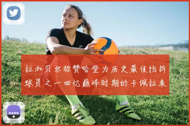 拉加贝尔称赞哈登为历史最佳挡拆球员之一回忆巅峰时期的卡佩拉表现