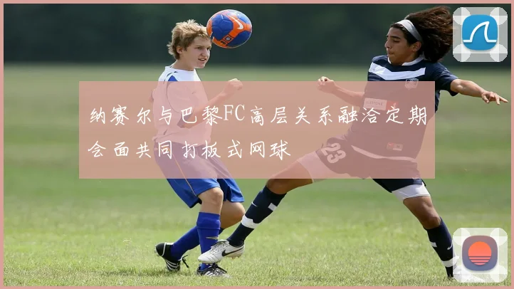 纳赛尔与巴黎FC高层关系融洽定期会面共同打板式网球