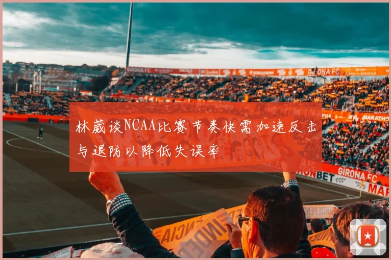 林葳谈NCAA比赛节奏快需加速反击与退防以降低失误率