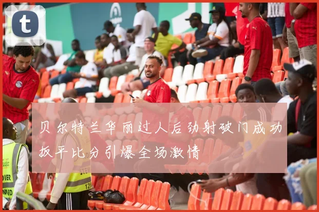贝尔特兰华丽过人后劲射破门成功扳平比分引爆全场激情