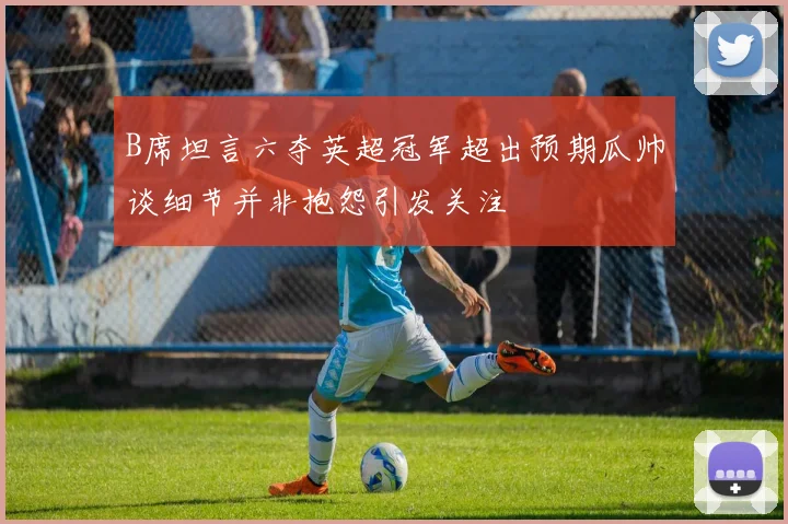 B席坦言六夺英超冠军超出预期瓜帅谈细节并非抱怨引发关注