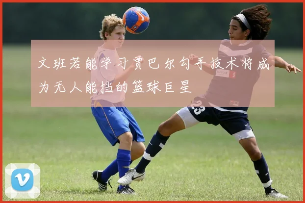文班若能学习贾巴尔勾手技术将成为无人能挡的篮球巨星