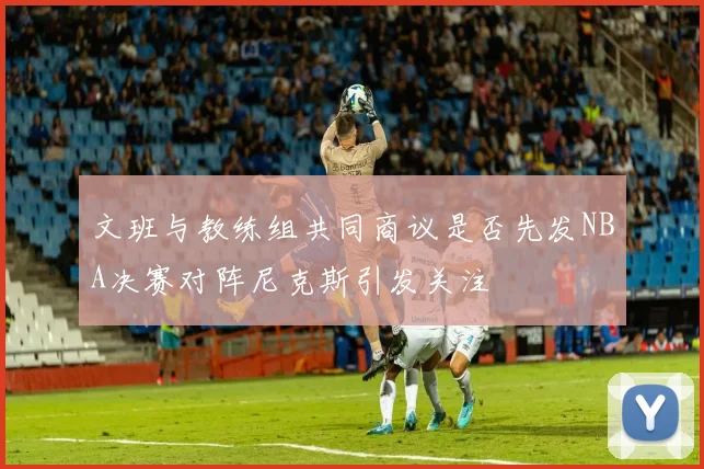 文班与教练组共同商议是否先发NBA决赛对阵尼克斯引发关注