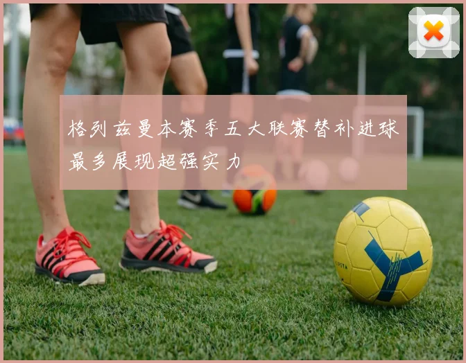格列兹曼本赛季五大联赛替补进球最多展现超强实力