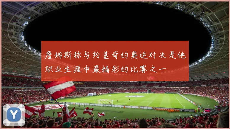 詹姆斯称与约基奇的奥运对决是他职业生涯中最精彩的比赛之一