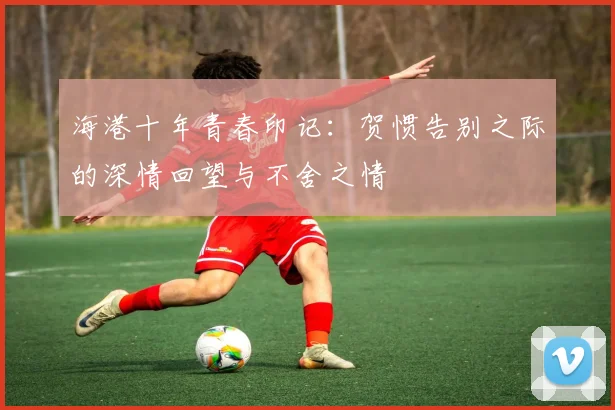 海港十年青春印记：贺惯告别之际的深情回望与不舍之情