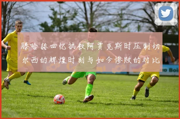 滕哈赫回忆执教阿贾克斯时压制切尔西的辉煌时刻与如今惨败的对比