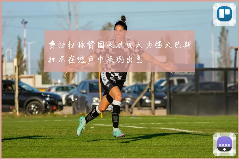 费拉拉称赞国米进攻火力强大巴斯托尼在嘘声中表现出色