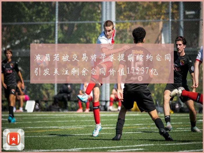 浓眉若被交易将寻求提前续约合同引发关注剩余合同价值17537亿