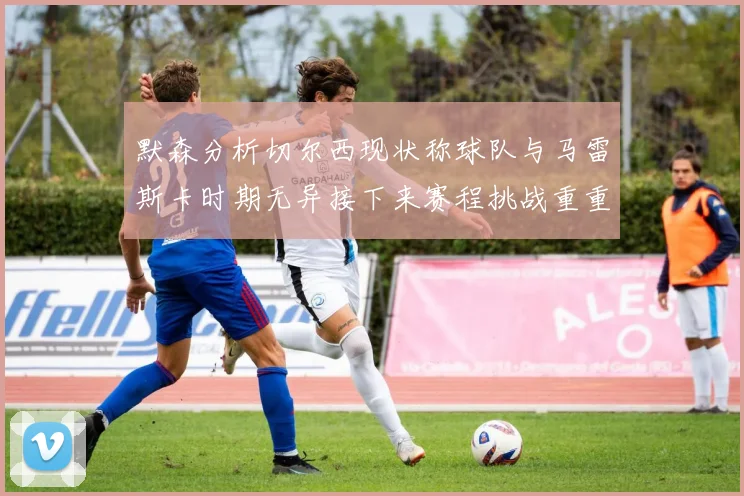 默森分析切尔西现状称球队与马雷斯卡时期无异接下来赛程挑战重重
