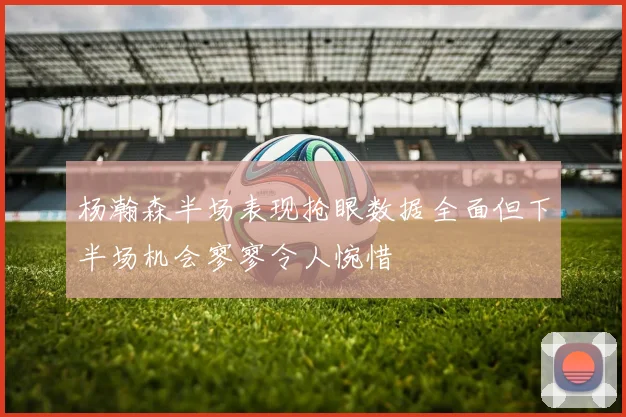 杨瀚森半场表现抢眼数据全面但下半场机会寥寥令人惋惜