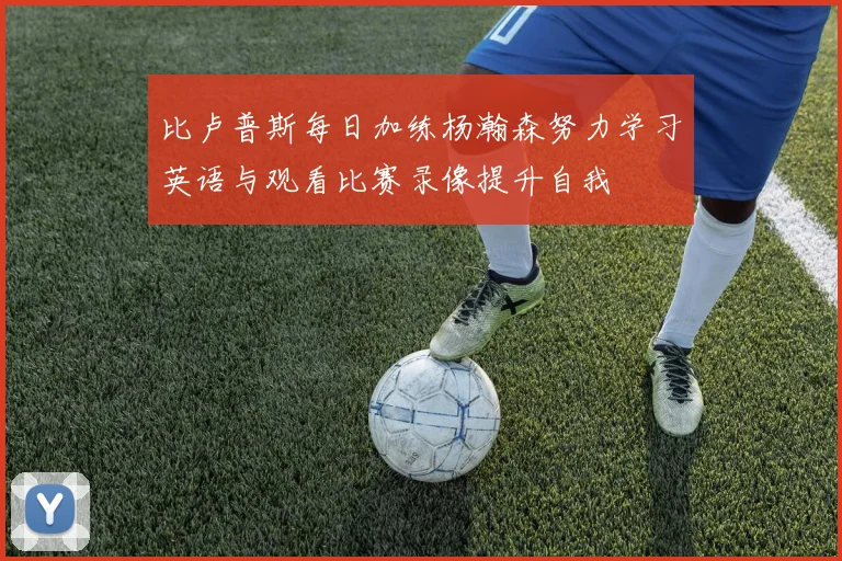 比卢普斯每日加练杨瀚森努力学习英语与观看比赛录像提升自我